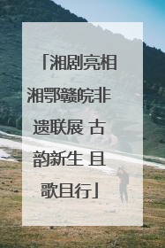 湘剧亮相湘鄂赣皖非遗联展 古韵新生 且歌且行