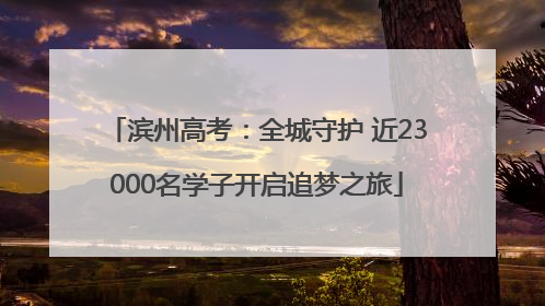 滨州高考：全城守护 近23000名学子开启追梦之旅