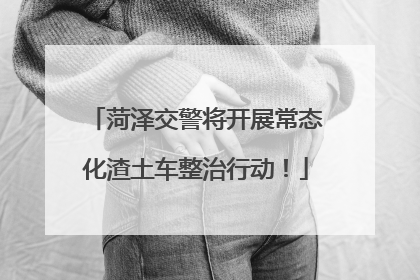 菏泽交警将开展常态化渣土车整治行动！