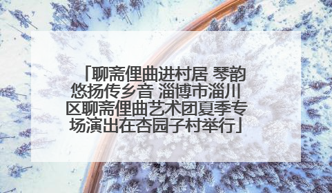 聊斋俚曲进村居 琴韵悠扬传乡音 淄博市淄川区聊斋俚曲艺术团夏季专场演出在杏园子村举行