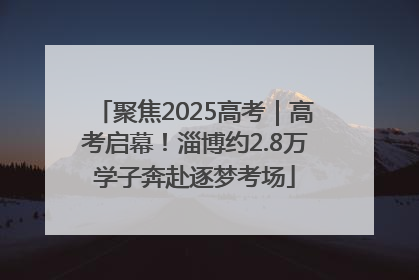 聚焦2025高考｜高考启幕！淄博约2.8万学子奔赴逐梦考场