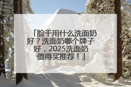 脸干用什么洗面奶好？洗面奶哪个牌子好，2025洗面奶值得买推荐！