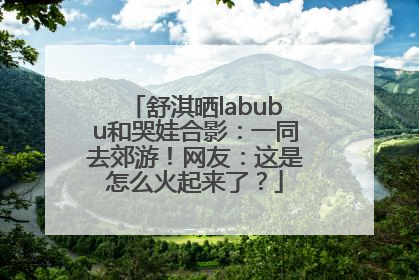 舒淇晒labubu和哭娃合影：一同去郊游！网友：这是怎么火起来了？