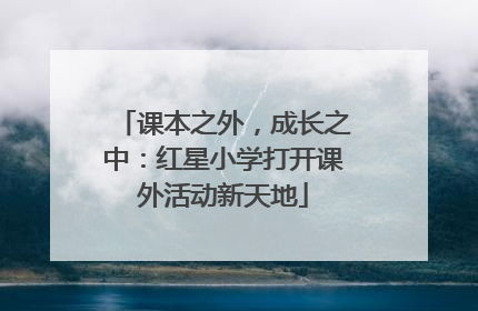 课本之外，成长之中：红星小学打开课外活动新天地
