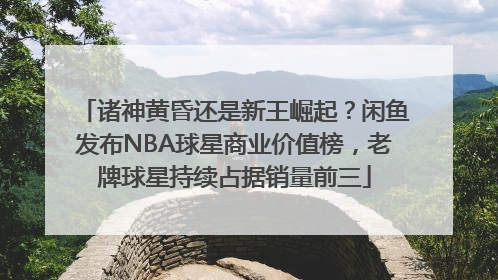 诸神黄昏还是新王崛起？闲鱼发布NBA球星商业价值榜，老牌球星持续占据销量前三