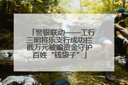 警银联动——工行三明将乐支行成功拦截万元被骗资金守护百姓“钱袋子”