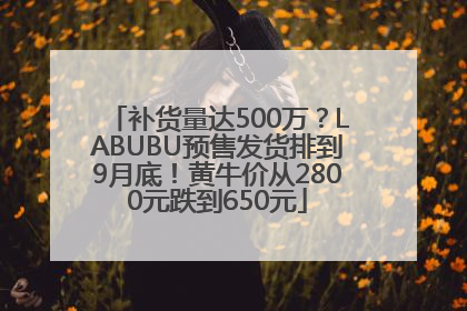 补货量达500万？LABUBU预售发货排到9月底！黄牛价从2800元跌到650元