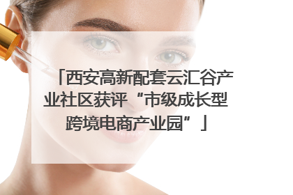 西安高新配套云汇谷产业社区获评“市级成长型跨境电商产业园”