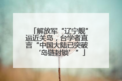 解放军“辽宁舰”逼近关岛，台学者直言“中国大陆已突破‘岛链封锁’”
