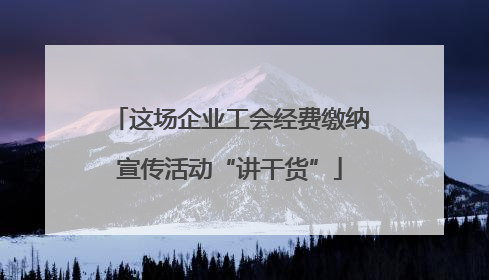 这场企业工会经费缴纳宣传活动“讲干货”