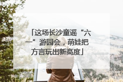 这场长沙童谣“六一”游园会，萌娃把方言玩出新高度