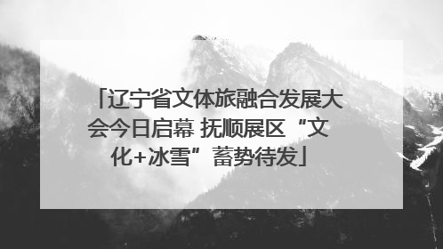 辽宁省文体旅融合发展大会今日启幕 抚顺展区“文化+冰雪”蓄势待发