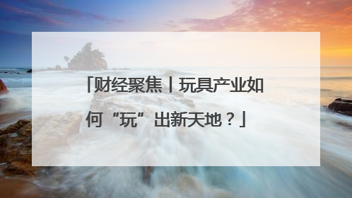 财经聚焦丨玩具产业如何“玩”出新天地？