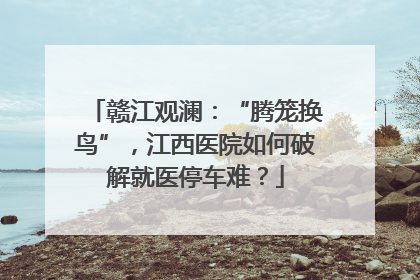 赣江观澜：“腾笼换鸟”，江西医院如何破解就医停车难？