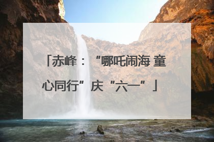 赤峰：“哪吒闹海 童心同行”庆“六一”