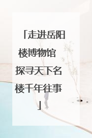 走进岳阳楼博物馆 探寻天下名楼千年往事
