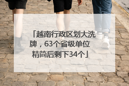 越南行政区划大洗牌，63个省级单位精简后剩下34个