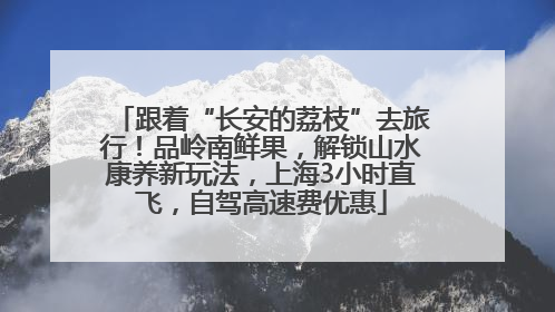 跟着“长安的荔枝”去旅行！品岭南鲜果，解锁山水康养新玩法，上海3小时直飞，自驾高速费优惠