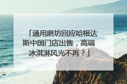 通用磨坊回应哈根达斯中国门店出售，高端冰淇淋风光不再？