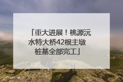 重大进展！桃源沅水特大桥42根主墩桩基全部完工