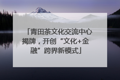 青田茶文化交流中心揭牌，开创“文化+金融”跨界新模式