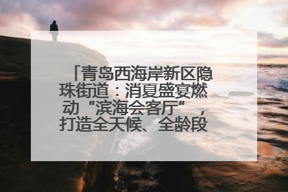 青岛西海岸新区隐珠街道：消夏盛宴燃动“滨海会客厅”，打造全天候、全龄段消费生态圈