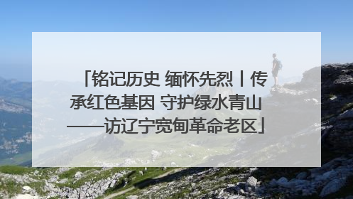 铭记历史 缅怀先烈丨传承红色基因 守护绿水青山——访辽宁宽甸革命老区