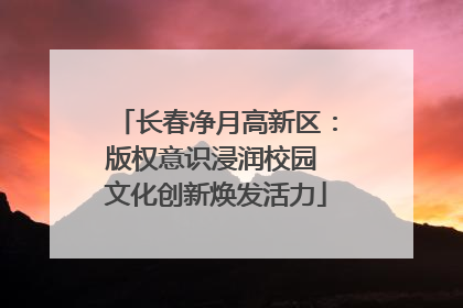 长春净月高新区：版权意识浸润校园 文化创新焕发活力