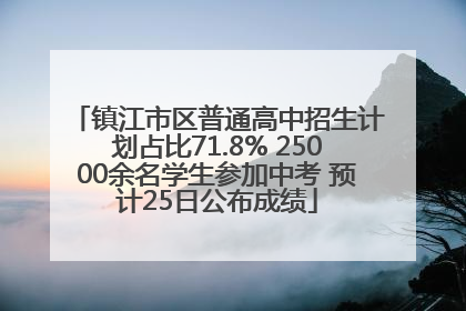 镇江市区普通高中招生计划占比71.8% 25000余名学生参加中考 预计25日公布成绩