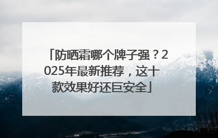 防晒霜哪个牌子强？2025年最新推荐，这十款效果好还巨安全