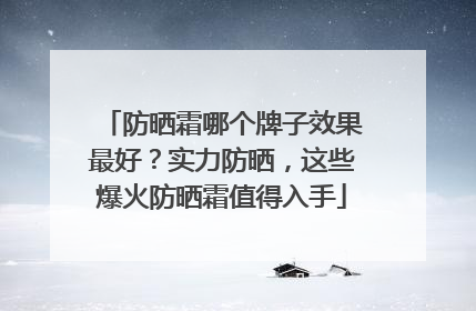 防晒霜哪个牌子效果最好？实力防晒，这些爆火防晒霜值得入手