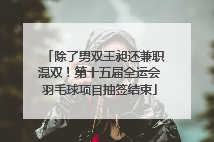 除了男双王昶还兼职混双！第十五届全运会羽毛球项目抽签结束