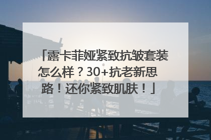 露卡菲娅紧致抗皱套装怎么样？30+抗老新思路！还你紧致肌肤！