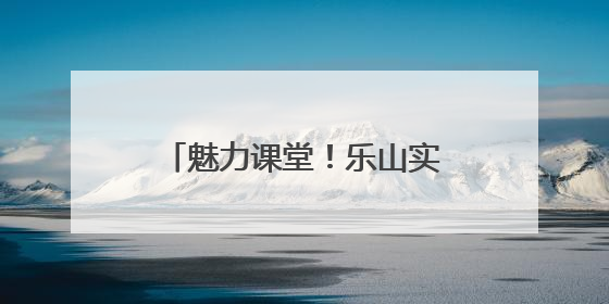 魅力课堂！乐山实验小学让课堂成为连接家校的桥梁