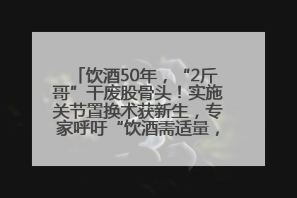饮酒50年，“2斤哥”干废股骨头！实施关节置换术获新生，专家呼吁“饮酒需适量，守护骨骼健康”