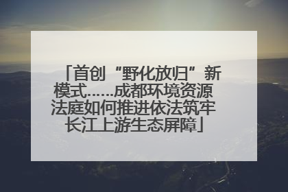 首创“野化放归”新模式……成都环境资源法庭如何推进依法筑牢长江上游生态屏障