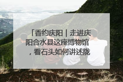香约庆阳｜走进庆阳合水县这座博物馆，看石头如何讲述陇东千年历史