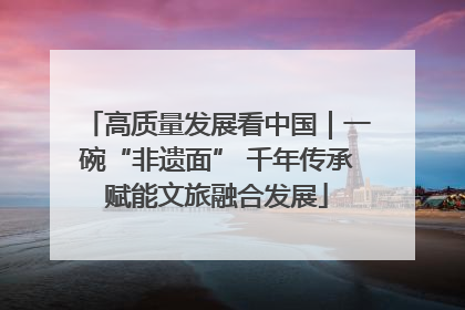 高质量发展看中国｜一碗“非遗面” 千年传承赋能文旅融合发展