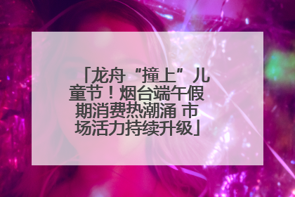 龙舟“撞上”儿童节！烟台端午假期消费热潮涌 市场活力持续升级