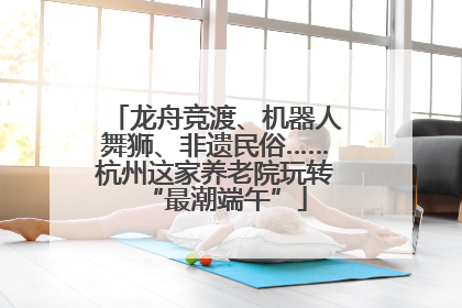 龙舟竞渡、机器人舞狮、非遗民俗……杭州这家养老院玩转“最潮端午”