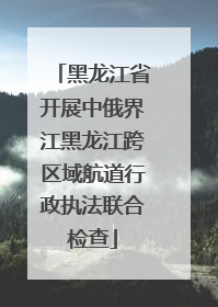 黑龙江省开展中俄界江黑龙江跨区域航道行政执法联合检查