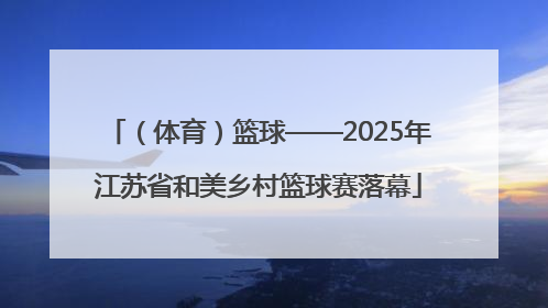 （体育）篮球——2025年江苏省和美乡村篮球赛落幕