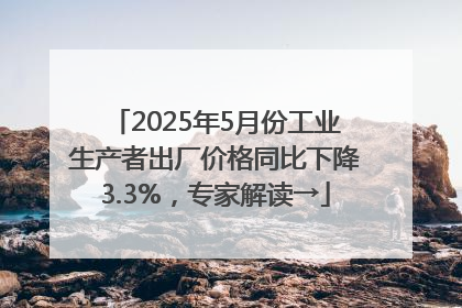 2025年5月份工业生产者出厂价格同比下降3.3%，专家解读→