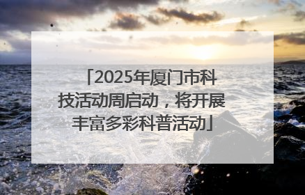 2025年厦门市科技活动周启动，将开展丰富多彩科普活动
