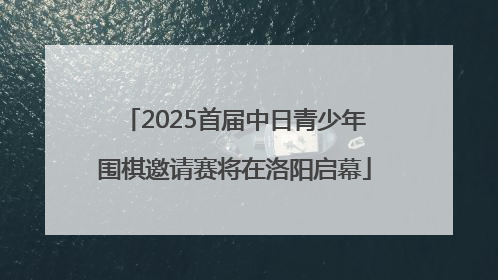 2025首届中日青少年围棋邀请赛将在洛阳启幕