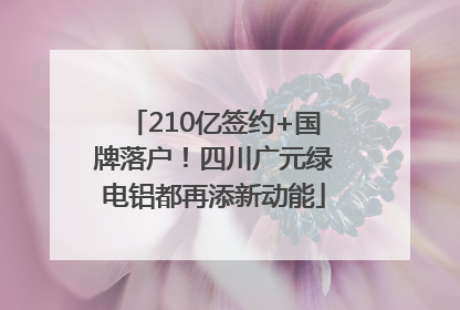 210亿签约+国牌落户！四川广元绿电铝都再添新动能