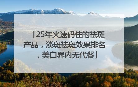25年火速码住的祛斑产品，淡斑祛斑效果排名，美白界内无代餐