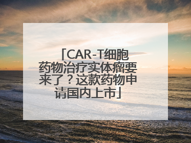 CAR-T细胞药物治疗实体瘤要来了？这款药物申请国内上市