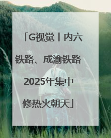 G视觉丨内六铁路、成渝铁路2025年集中修热火朝天