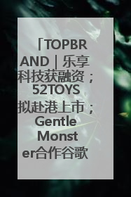 TOPBRAND｜乐享科技获融资；52TOYS拟赴港上市；Gentle Monster合作谷歌；Valentino传播官离职